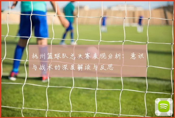 杭州篮球队总决赛表现分析：意识与战术的深度解读与反思