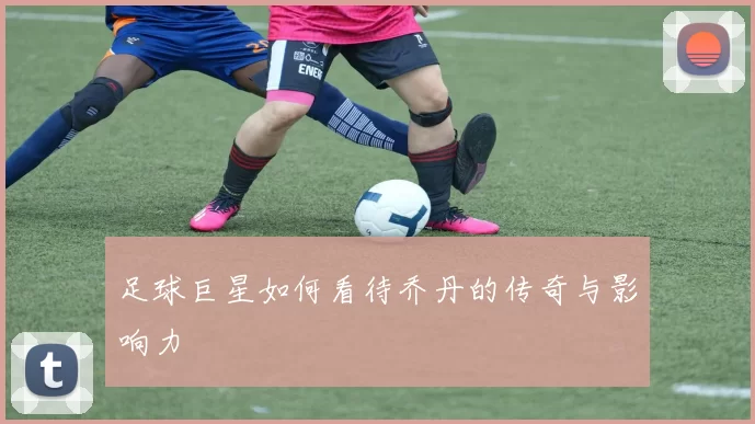 足球巨星如何看待乔丹的传奇与影响力