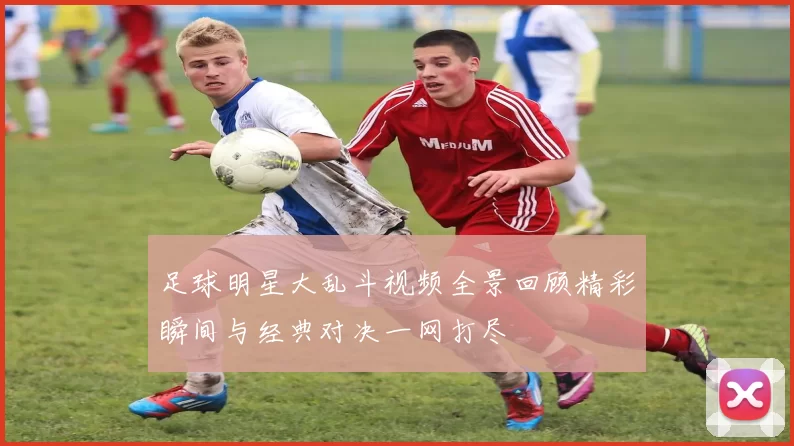 足球明星大乱斗视频全景回顾精彩瞬间与经典对决一网打尽