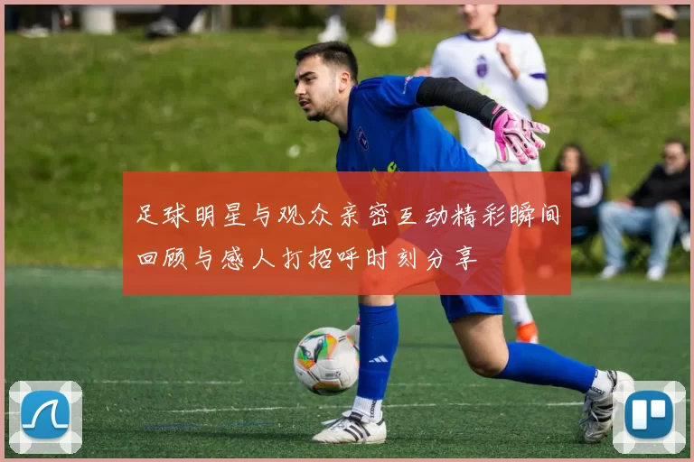 足球明星与观众亲密互动精彩瞬间回顾与感人打招呼时刻分享