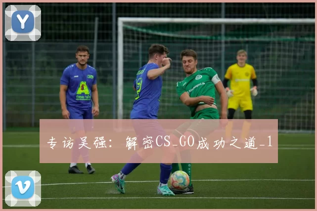 专访吴强：解密CS_GO成功之道_1