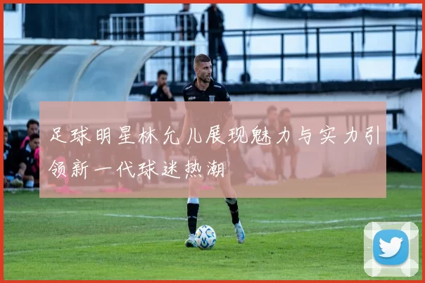 足球明星林允儿展现魅力与实力引领新一代球迷热潮