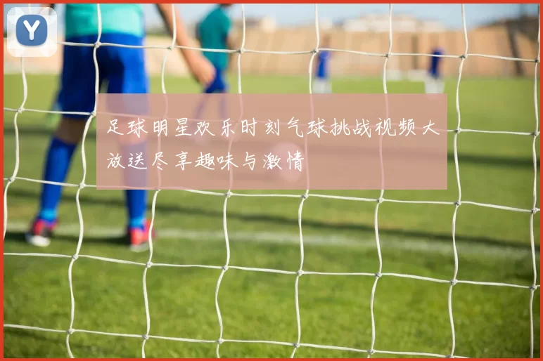 足球明星欢乐时刻气球挑战视频大放送尽享趣味与激情