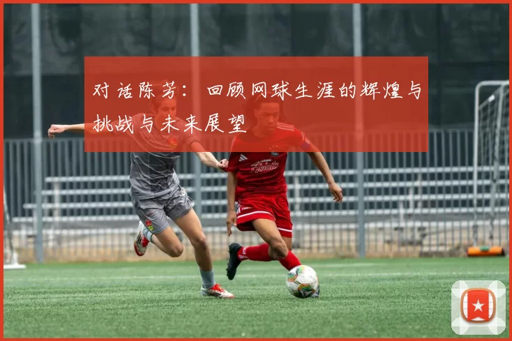 对话陈芳：回顾网球生涯的辉煌与挑战与未来展望