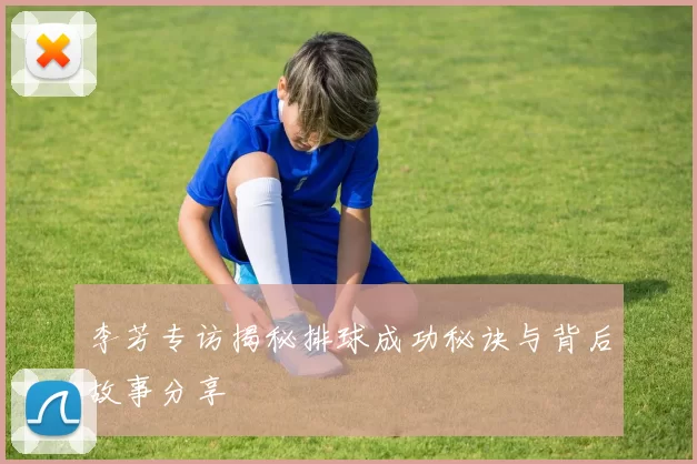 李芳专访揭秘排球成功秘诀与背后故事分享