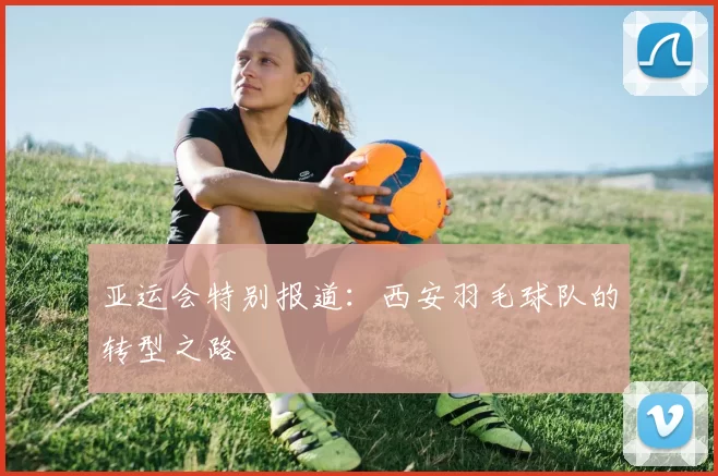 亚运会特别报道：西安羽毛球队的转型之路