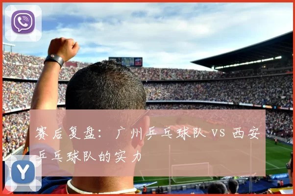 赛后复盘：广州乒乓球队 vs 西安乒乓球队的实力